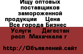 Ищу оптовых поставщиков замороженной продукции. › Цена ­ 10 - Все города Бизнес » Услуги   . Дагестан респ.,Махачкала г.